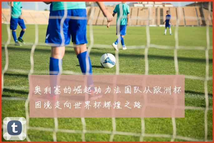 奥利塞的崛起助力法国队从欧洲杯困境走向世界杯辉煌之路