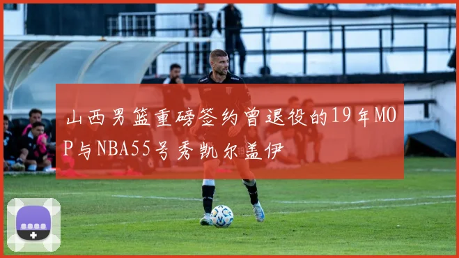 山西男篮重磅签约曾退役的19年MOP与NBA55号秀凯尔盖伊