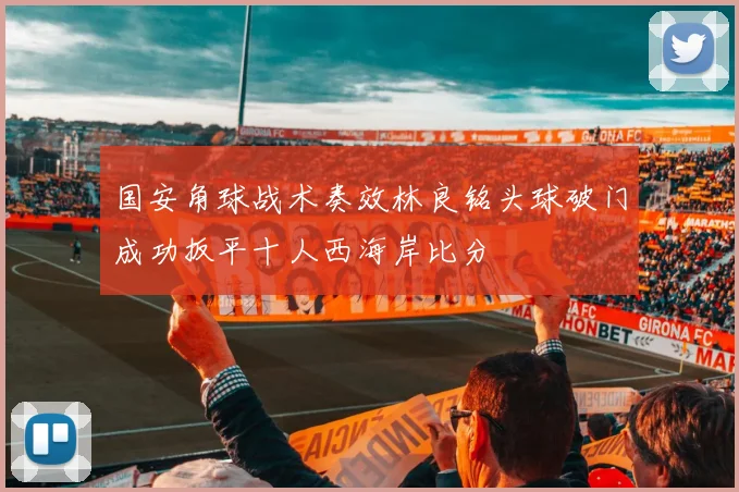 国安角球战术奏效林良铭头球破门成功扳平十人西海岸比分