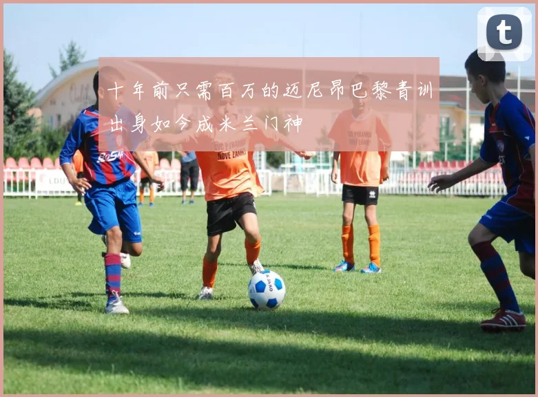 十年前只需百万的迈尼昂巴黎青训出身如今成米兰门神