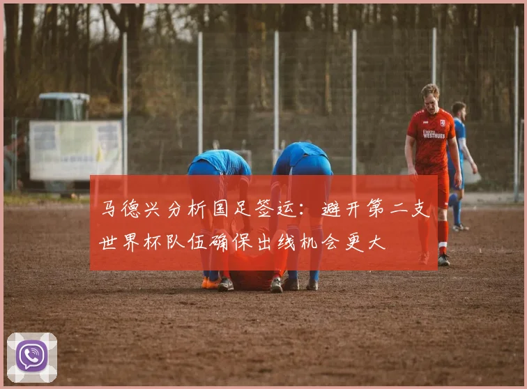 马德兴分析国足签运：避开第二支世界杯队伍确保出线机会更大