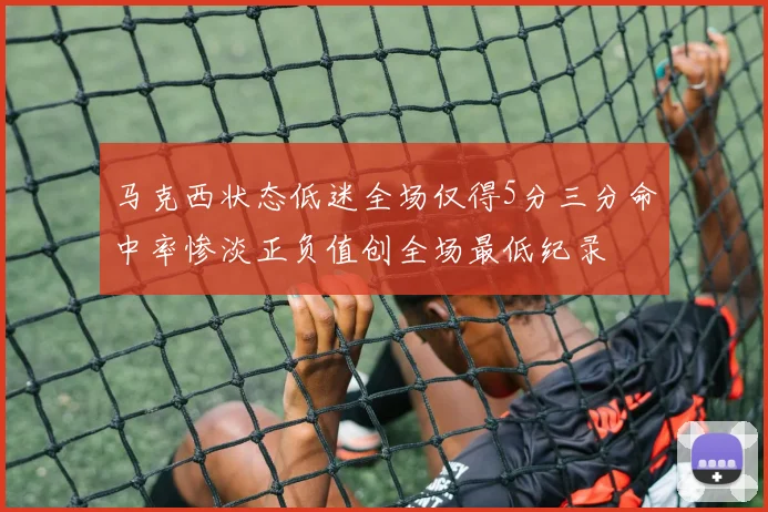 马克西状态低迷全场仅得5分三分命中率惨淡正负值创全场最低纪录