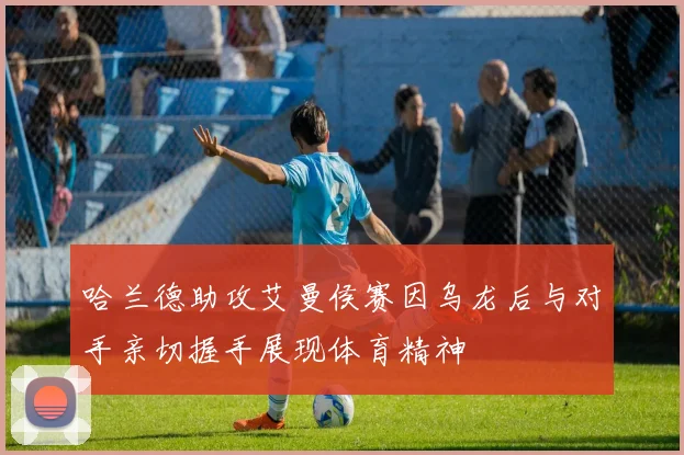 哈兰德助攻艾曼侯赛因乌龙后与对手亲切握手展现体育精神