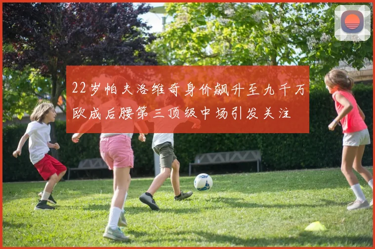 22岁帕夫洛维奇身价飙升至九千万欧成后腰第三顶级中场引发关注