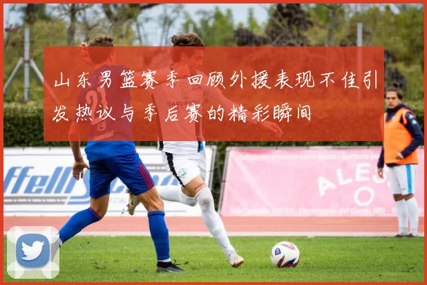 山东男篮赛季回顾外援表现不佳引发热议与季后赛的精彩瞬间