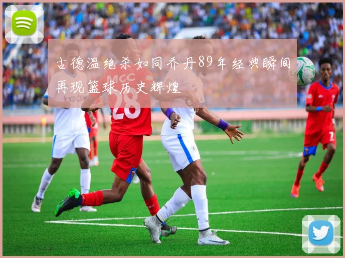 古德温绝杀如同乔丹89年经典瞬间再现篮球历史辉煌