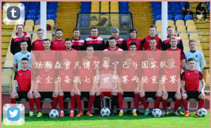 杨瀚森曾凡博贺希宁已与国家队汇合全力备战七月世预赛两场重要赛事