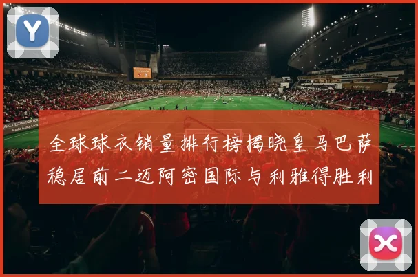 全球球衣销量排行榜揭晓皇马巴萨稳居前二迈阿密国际与利雅得胜利表现抢眼